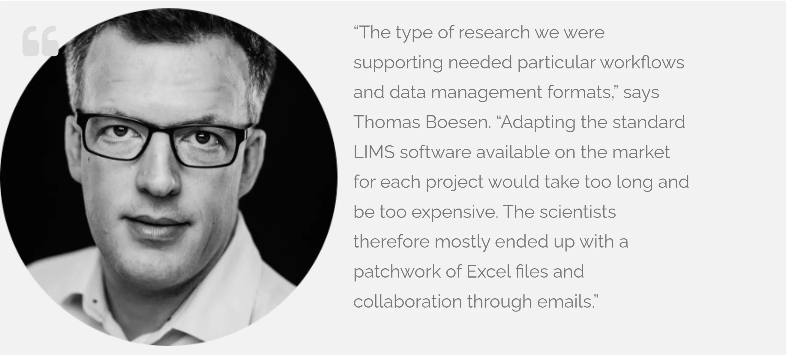 Portrait of Thomas Boesen with the quote: “The type of research we were supporting needed particular workflows and data management formats,” says Thomas Boesen. “Adapting the standard LIMS software available on the market for each project would take too long and be too expensive. The scientists therefore mostly ended up with a patchwork of Excel files and collaboration through emails.”